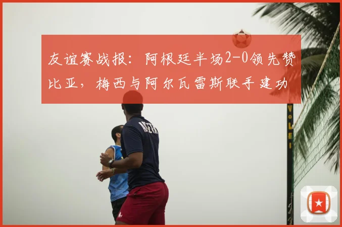 友谊赛战报：阿根廷半场2-0领先赞比亚，梅西与阿尔瓦雷斯联手建功，附全场精华回顾