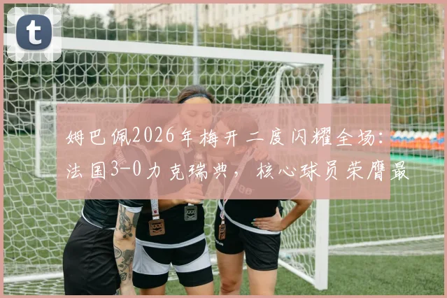 姆巴佩2026年梅开二度闪耀全场：法国3-0力克瑞典，核心球员荣膺最佳称号全解析