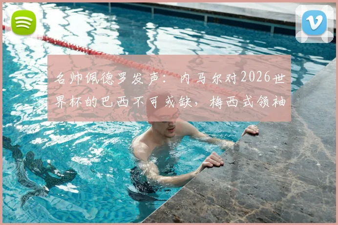 名帅佩德罗发声:内马尔对2026世界杯的巴西不可或缺,梅西式领袖作用凸显