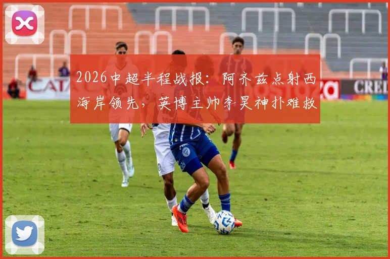 2026中超半程战报：阿齐兹点射西海岸领先，英博主帅李昊神扑难救主，半场比分0-1解析