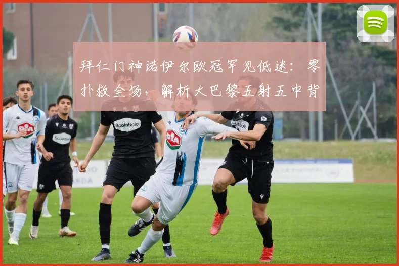 拜仁门神诺伊尔欧冠罕见低迷：零扑救全场，解析大巴黎五射五中背后原因