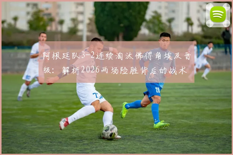 阿根廷队3-2连续淘汰佛得角埃及晋级：解析2026两场险胜背后的战术与悬念