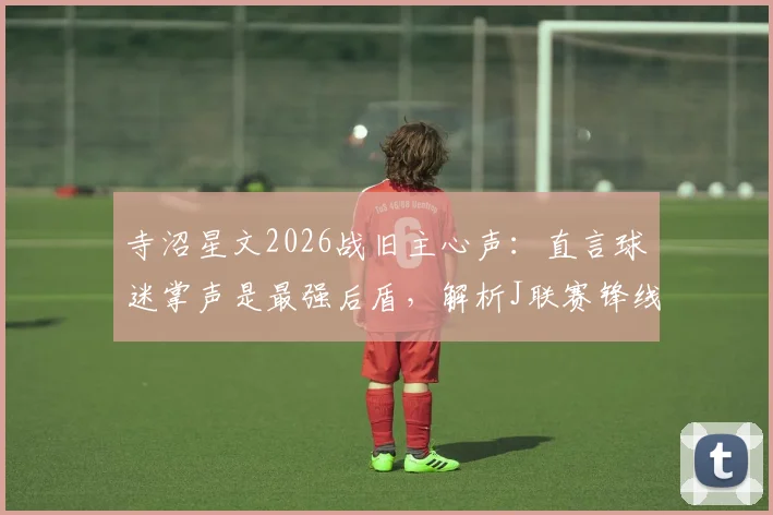 寺沼星文2026战旧主心声:直言球迷掌声是最强后盾,解析J联赛锋线转会生态
