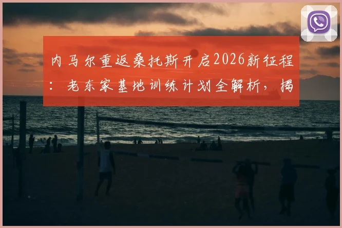 内马尔重返桑托斯开启2026新征程:老东家基地训练计划全解析,揭秘巨星休赛期备战动态