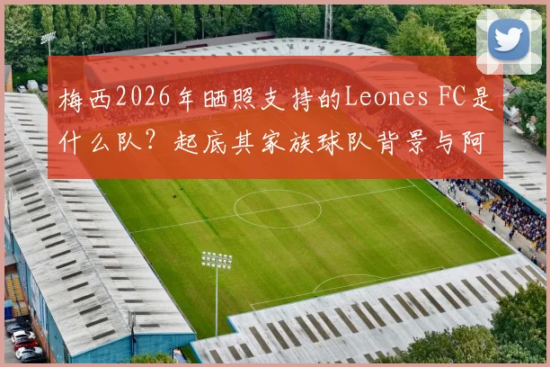 梅西2026年晒照支持的Leones FC是什么队?起底其家族球队背景与阿根廷联赛级别