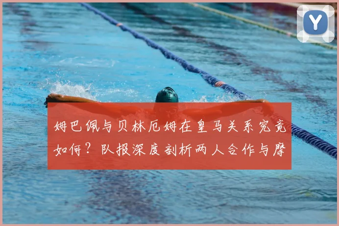 姆巴佩与贝林厄姆在皇马关系究竟如何?队报深度剖析两人合作与摩擦,展望2026赛季前景