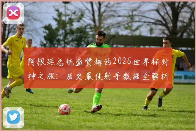 阿根廷总统盛赞梅西2026世界杯封神之旅:历史最佳射手数据全解析与未来展望