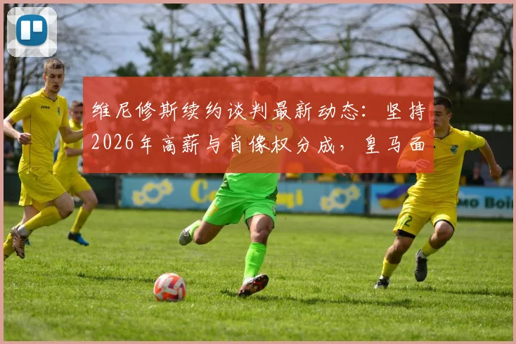 维尼修斯续约谈判最新动态:坚持2026年高薪与肖像权分成,皇马面临关键抉择