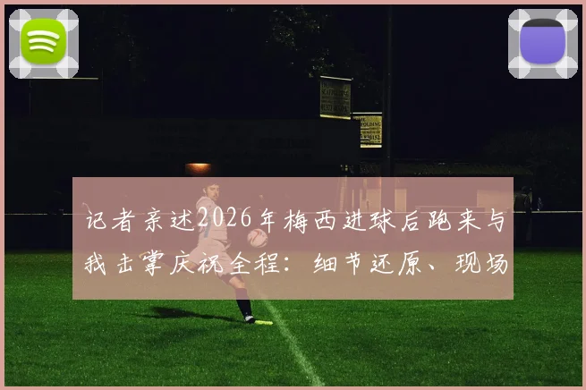 记者亲述2026年梅西进球后跑来与我击掌庆祝全程：细节还原、现场感受与职业思考，附体育记者经历分享