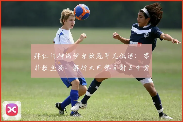 拜仁门神诺伊尔欧冠罕见低迷：零扑救全场，解析大巴黎五射五中背后原因
