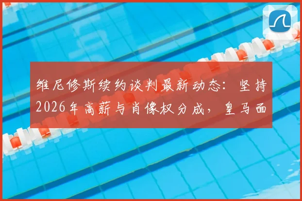 维尼修斯续约谈判最新动态：坚持2026年高薪与肖像权分成，皇马面临关键抉择