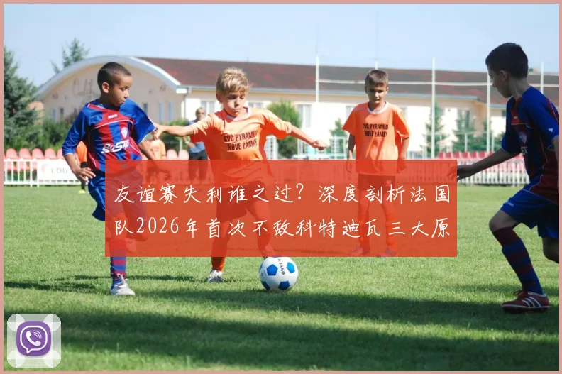 友谊赛失利谁之过？深度剖析法国队2026年首次不敌科特迪瓦三大原因及未来影响