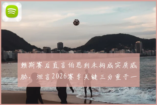 赖斯赛后直言伯恩利未构成实质威胁，坦言2026赛季关键三分重于一切，解析球队取胜心态与战术布局