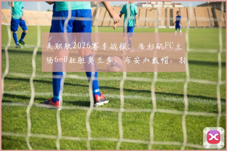 美职联2026赛季战报：洛杉矶FC主场6-0狂胜奥兰多，布安加戴帽，孙兴慜单场献4次助攻
