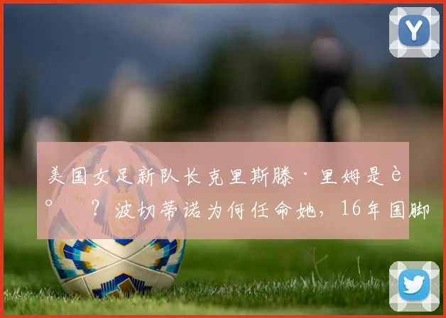 美国女足新队长克里斯滕·里姆是谁?波切蒂诺为何任命她,16年国脚生涯技术特点与球队影响分析