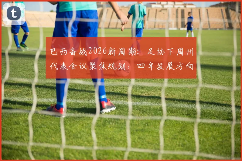 巴西备战2026新周期：足协下周州代表会议聚焦规划，四年发展方向成关键