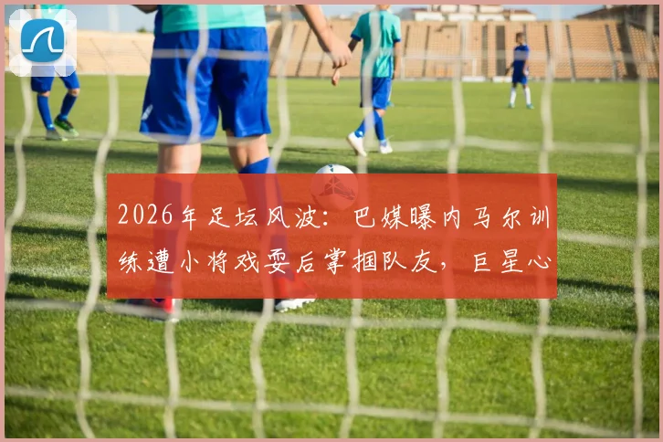 2026年足坛风波：巴媒曝内马尔训练遭小将戏耍后掌掴队友，巨星心态与队内矛盾引深思