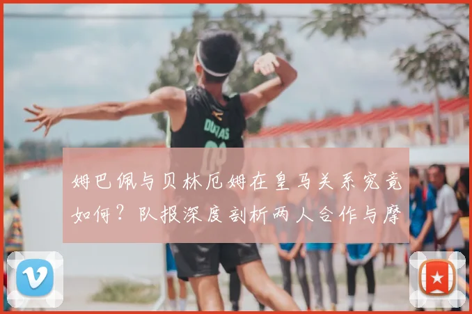 姆巴佩与贝林厄姆在皇马关系究竟如何？队报深度剖析两人合作与摩擦，展望2026赛季前景