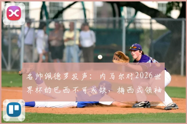 名帅佩德罗发声:内马尔对2026世界杯的巴西不可或缺,梅西式领袖作用凸显