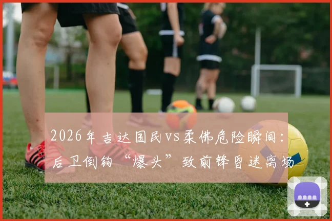 2026年吉达国民vs柔佛危险瞬间：后卫倒钩“爆头”致前锋昏迷离场全过程，视频详解判罚争议与球员安全防护