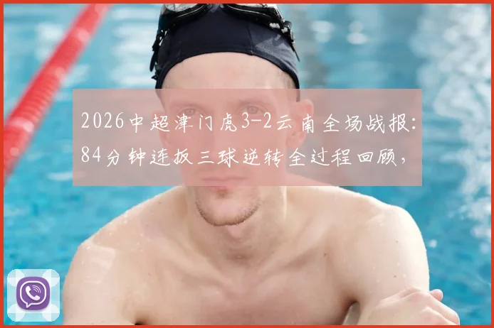 2026中超津门虎3-2云南全场战报:84分钟连扳三球逆转全过程回顾,附进球集锦与于根伟赛后采访