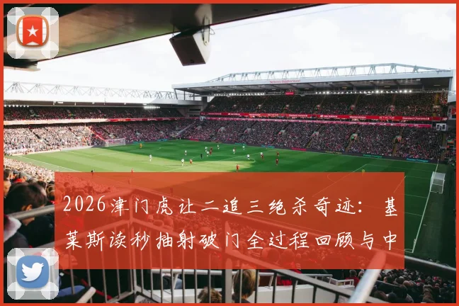 2026津门虎让二追三绝杀奇迹：基莱斯读秒抽射破门全过程回顾与中超经典逆转战盘点