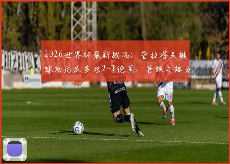 2026世界杯最新战况:普拉塔关键球助厄瓜多尔2-1德国,晋级之路分析与淘汰赛前瞻