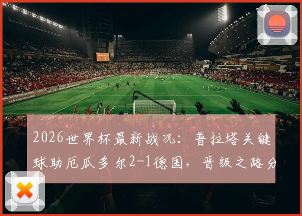 2026世界杯最新战况：普拉塔关键球助厄瓜多尔2-1德国，晋级之路分析与淘汰赛前瞻
