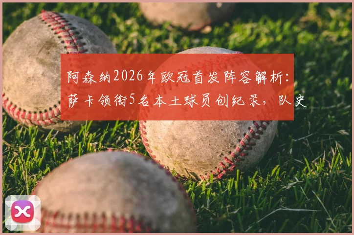 阿森纳2026年欧冠首发阵容解析：萨卡领衔5名本土球员创纪录，队史17年来首次，揭秘枪手青训崛起之路