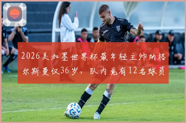 2026美加墨世界杯最年轻主帅纳格尔斯曼仅36岁，队内竟有12名球员年龄比他大，少帅如何驾驭老将成看点