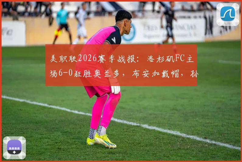 美职联2026赛季战报：洛杉矶FC主场6-0狂胜奥兰多，布安加戴帽，孙兴慜单场献4次助攻