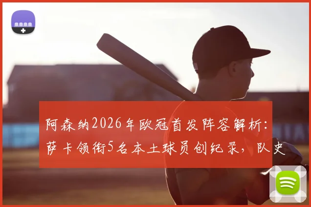 阿森纳2026年欧冠首发阵容解析:萨卡领衔5名本土球员创纪录,队史17年来首次,揭秘枪手青训崛起之路