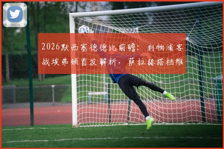 2026默西塞德德比前瞻：利物浦客战埃弗顿首发解析，萨拉赫搭档维尔茨，伊萨克进入名单
