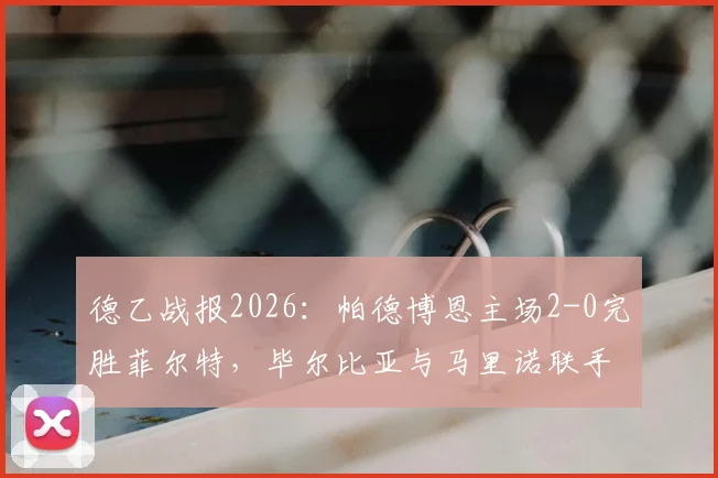 德乙战报2026：帕德博恩主场2-0完胜菲尔特，毕尔比亚与马里诺联手破门，附全场回放分析及积分榜影响解读