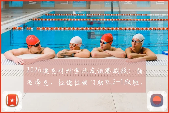 2026捷克对科索沃友谊赛战报：赫洛泽克、拉德拉破门助队2-1取胜，附全场关键数据与进球动图分析