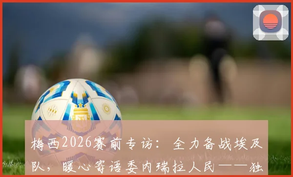 梅西2026赛前专访:全力备战埃及队,暖心寄语委内瑞拉人民——独家解析阿根廷队最新动态