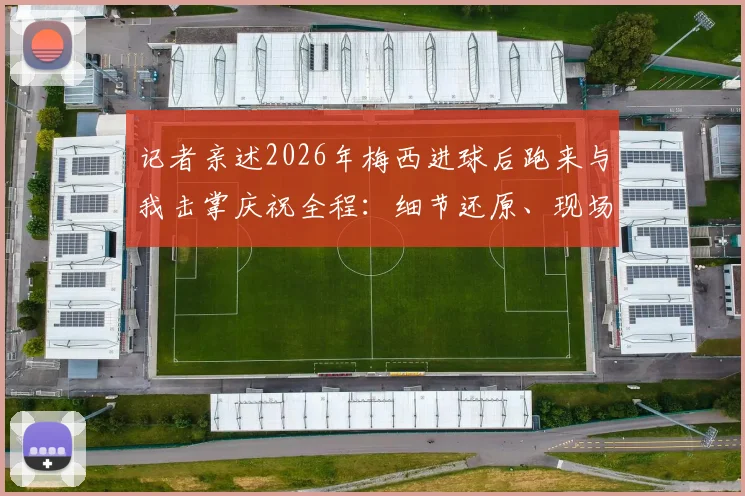 记者亲述2026年梅西进球后跑来与我击掌庆祝全程：细节还原、现场感受与职业思考，附体育记者经历分享
