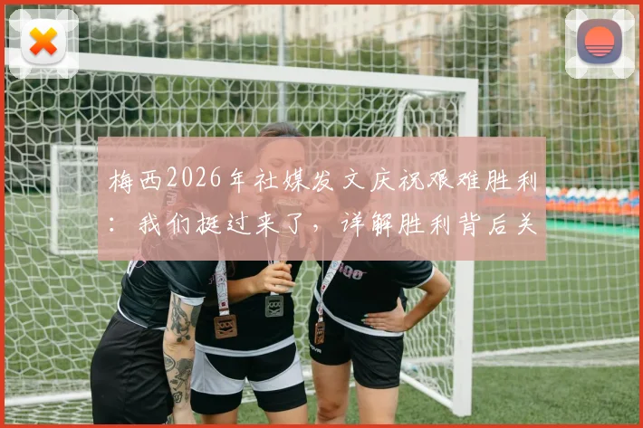 梅西2026年社媒发文庆祝艰难胜利:我们挺过来了,详解胜利背后关键因素与战术意义