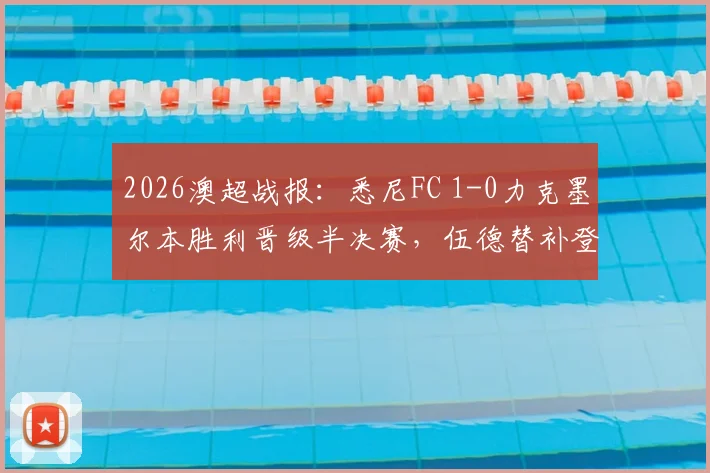 2026澳超战报:悉尼FC 1-0力克墨尔本胜利晋级半决赛,伍德替补登场成制胜关键,赛后深度复盘