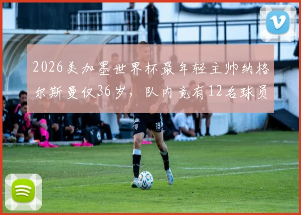 2026美加墨世界杯最年轻主帅纳格尔斯曼仅36岁,队内竟有12名球员年龄比他大,少帅如何驾驭老将成看点