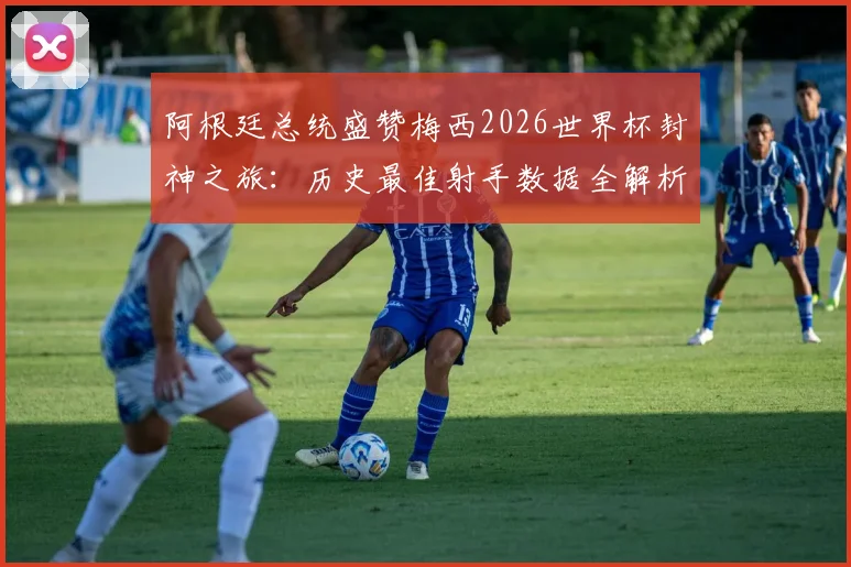 阿根廷总统盛赞梅西2026世界杯封神之旅:历史最佳射手数据全解析与未来展望