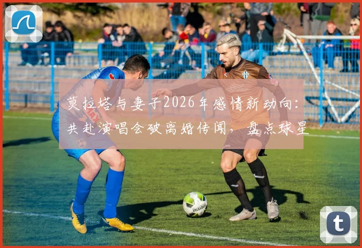 莫拉塔与妻子2026年感情新动向：共赴演唱会破离婚传闻，盘点球星婚姻危机化解的背后故事