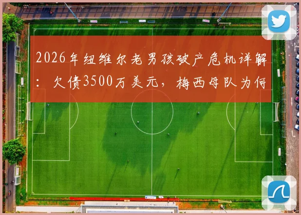 2026年纽维尔老男孩破产危机详解:欠债3500万美元,梅西母队为何陷入困境及未来出路分析