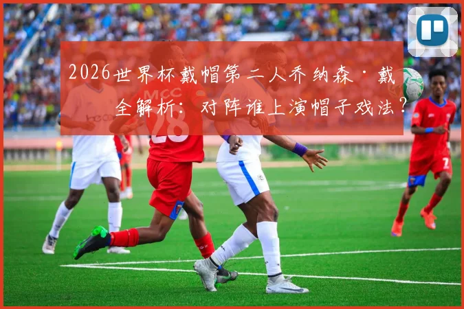 2026世界杯戴帽第二人乔纳森·戴维全解析：对阵谁上演帽子戏法？与梅西数据有何异同？
