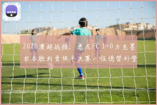 2026澳超战报:悉尼FC 1-0力克墨尔本胜利晋级半决赛,伍德替补登场成制胜关键,赛后深度复盘