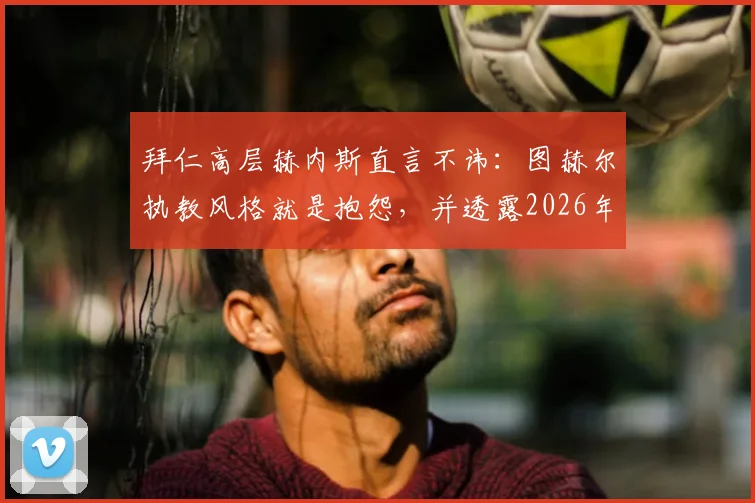 拜仁高层赫内斯直言不讳:图赫尔执教风格就是抱怨,并透露2026年曾阻止孔帕尼签约新援西蒙斯