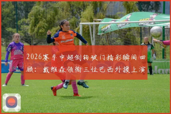 2026赛季中超倒钩破门精彩瞬间回顾:戴维森领衔三位巴西外援上演倒钩进球,附视频回放与GIF动图合集