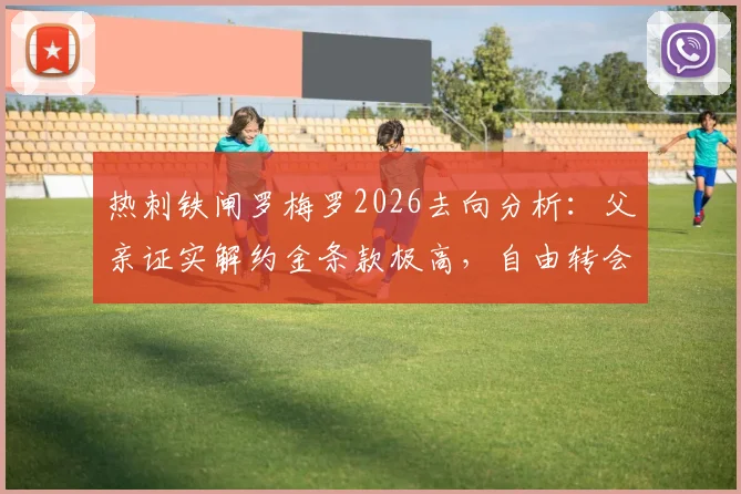 热刺铁闸罗梅罗2026去向分析:父亲证实解约金条款极高,自由转会离队可能性为零