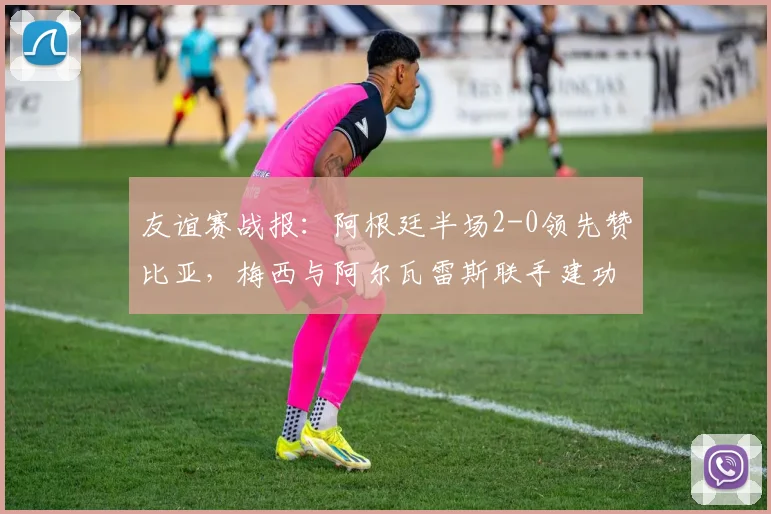 友谊赛战报：阿根廷半场2-0领先赞比亚，梅西与阿尔瓦雷斯联手建功，附全场精华回顾