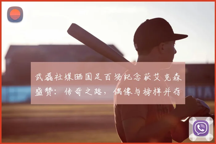 武磊社媒晒国足百场纪念获艾克森盛赞：传奇之路，偶像与榜样并存2026年